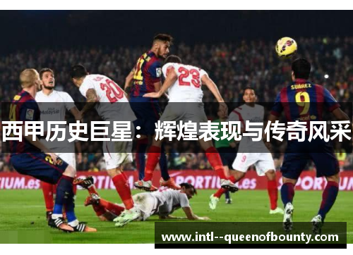 西甲历史巨星:辉煌表现与传奇风采 西甲历史巨星:辉煌表现与传奇风采