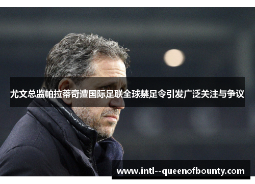 尤文总监帕拉蒂奇遭国际足联全球禁足令引发广泛关注与争议